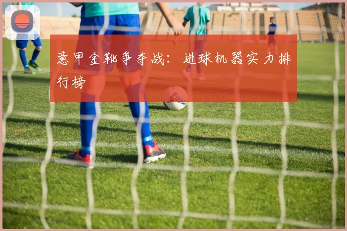 意甲金靴争夺战:进球机器实力排行榜