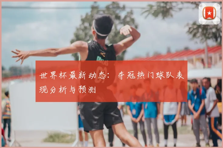 世界杯最新动态:夺冠热门球队表现分析与预测