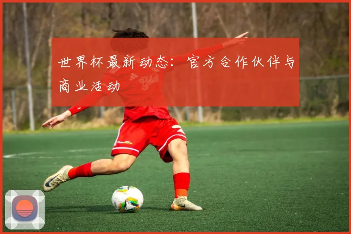 世界杯最新动态：官方合作伙伴与商业活动