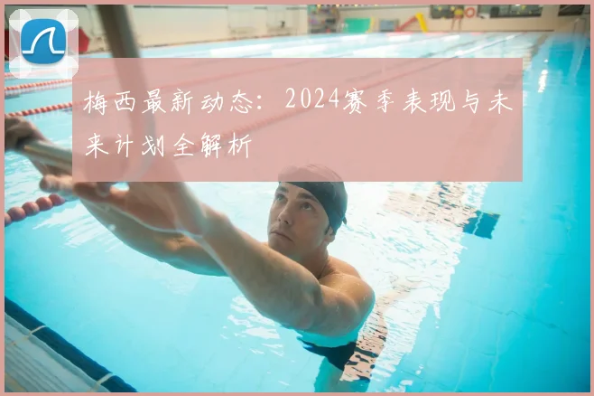 梅西最新动态：2024赛季表现与未来计划全解析