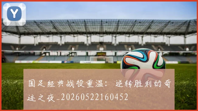 国足经典战役重温：逆转胜利的奇迹之夜_20260522160452