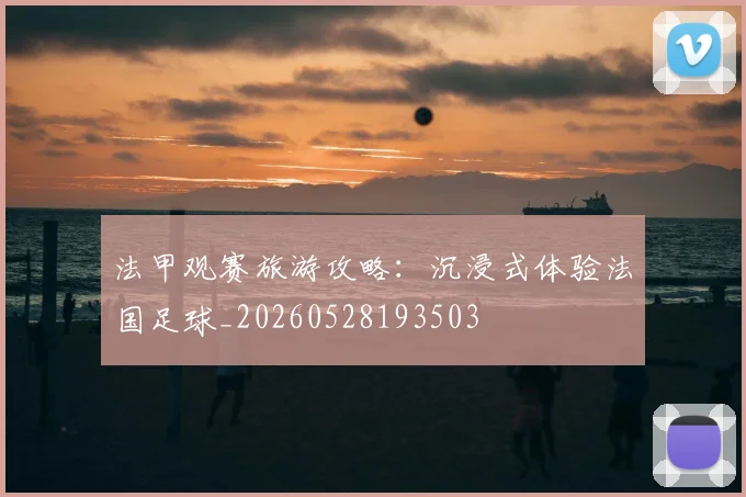 法甲观赛旅游攻略:沉浸式体验法国足球_20260528193503