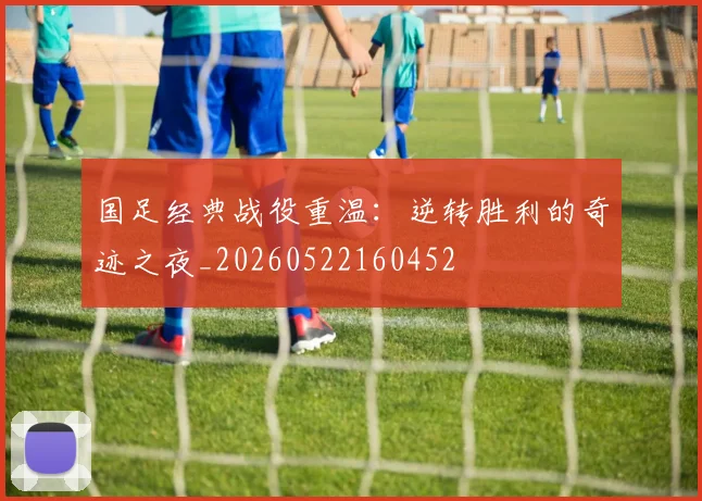 国足经典战役重温：逆转胜利的奇迹之夜_20260522160452