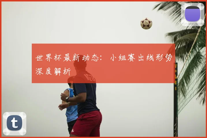 世界杯最新动态：小组赛出线形势深度解析