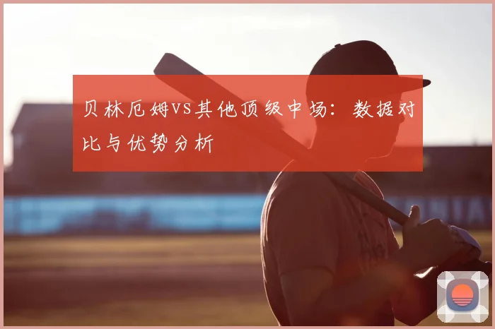 贝林厄姆vs其他顶级中场:数据对比与优势分析