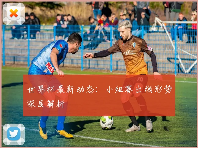 世界杯最新动态：小组赛出线形势深度解析