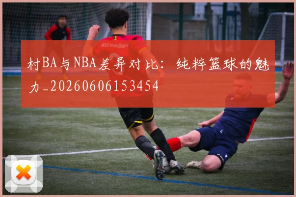 村BA与NBA差异对比:纯粹篮球的魅力_20260606153454