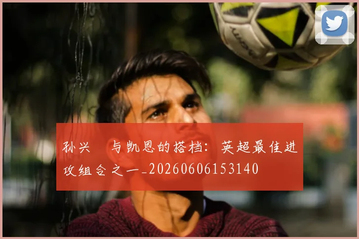 孙兴慜与凯恩的搭档:英超最佳进攻组合之一_20260606153140