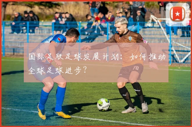 国际足联足球发展计划:如何推动全球足球进步?