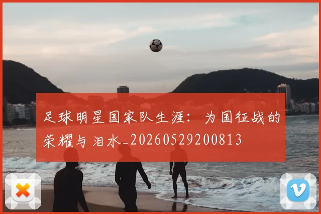 足球明星国家队生涯:为国征战的荣耀与泪水_20260529200813
