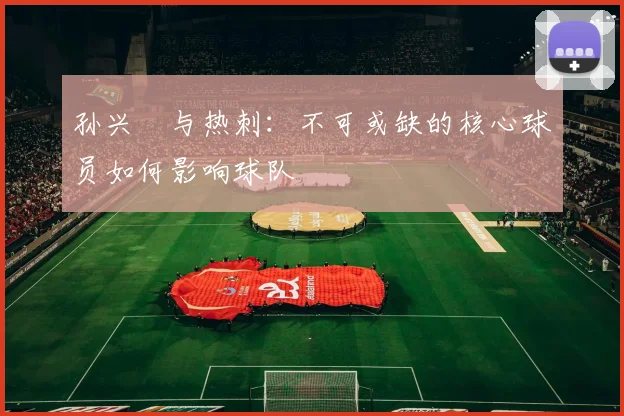 孙兴慜与热刺:不可或缺的核心球员如何影响球队
