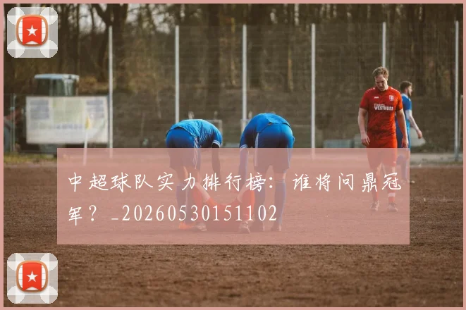 中超球队实力排行榜:谁将问鼎冠军?_20260530151102
