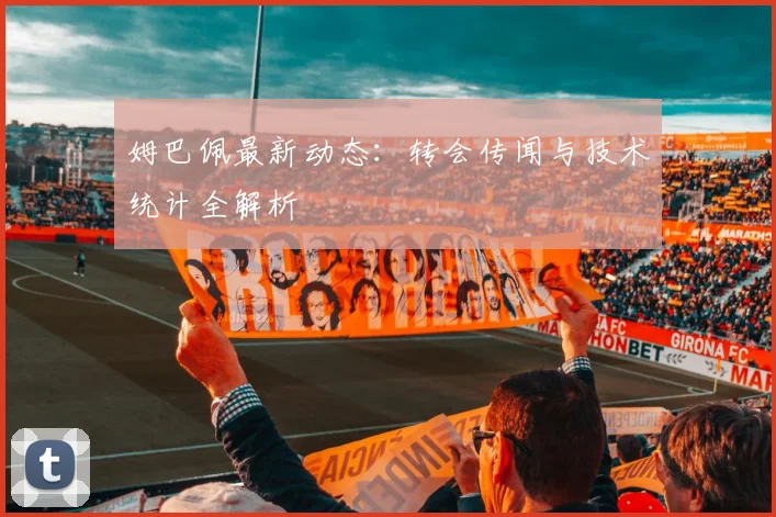 姆巴佩最新动态:转会传闻与技术统计全解析