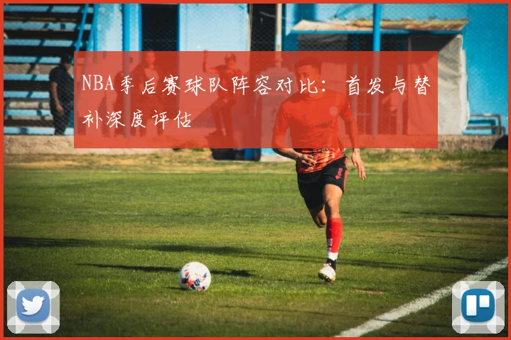 NBA季后赛球队阵容对比:首发与替补深度评估