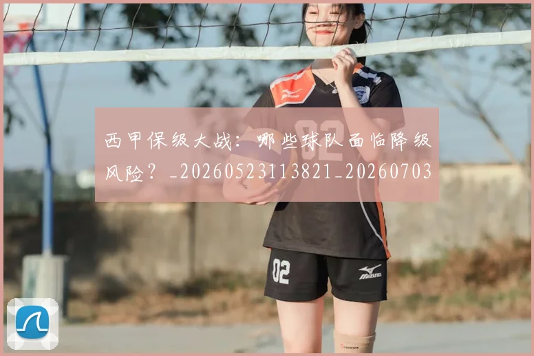 西甲保级大战：哪些球队面临降级风险？_20260523113821_20260703181839