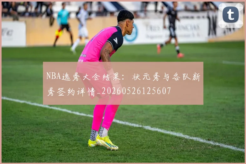 NBA选秀大会结果:状元秀与各队新秀签约详情_20260526125607