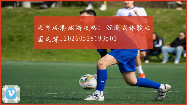 法甲观赛旅游攻略:沉浸式体验法国足球_20260528193503