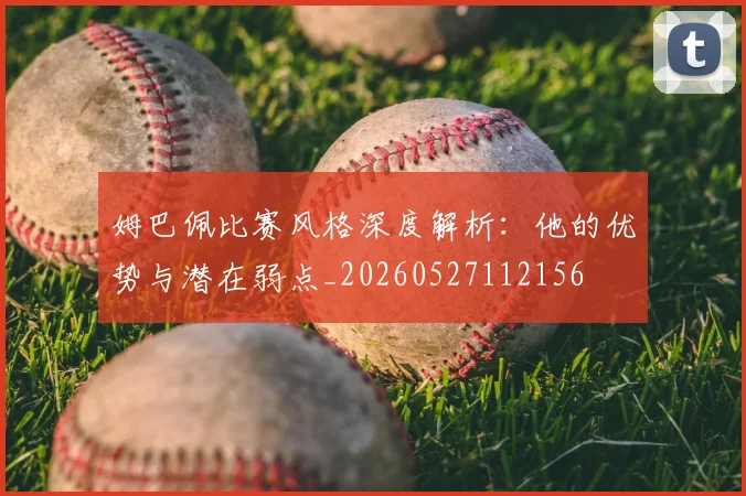 姆巴佩比赛风格深度解析：他的优势与潜在弱点_20260527112156